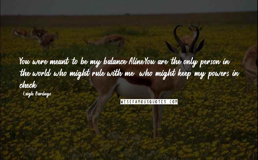 Leigh Bardugo Quotes: You were meant to be my balance Aline.You are the only person in the world who might rule with me, who might keep my powers in check