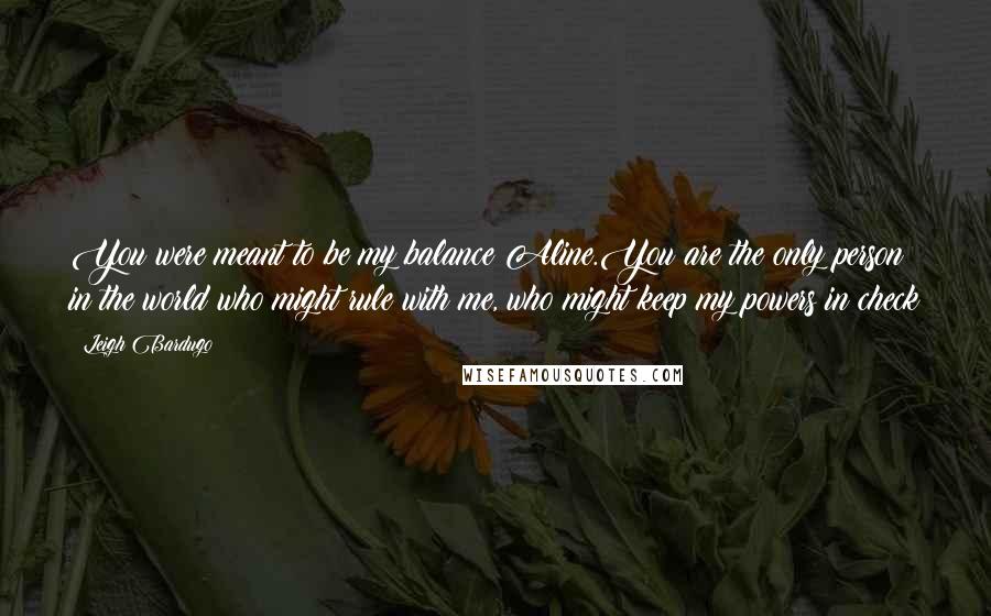 Leigh Bardugo Quotes: You were meant to be my balance Aline.You are the only person in the world who might rule with me, who might keep my powers in check