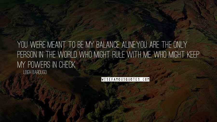 Leigh Bardugo Quotes: You were meant to be my balance Aline.You are the only person in the world who might rule with me, who might keep my powers in check