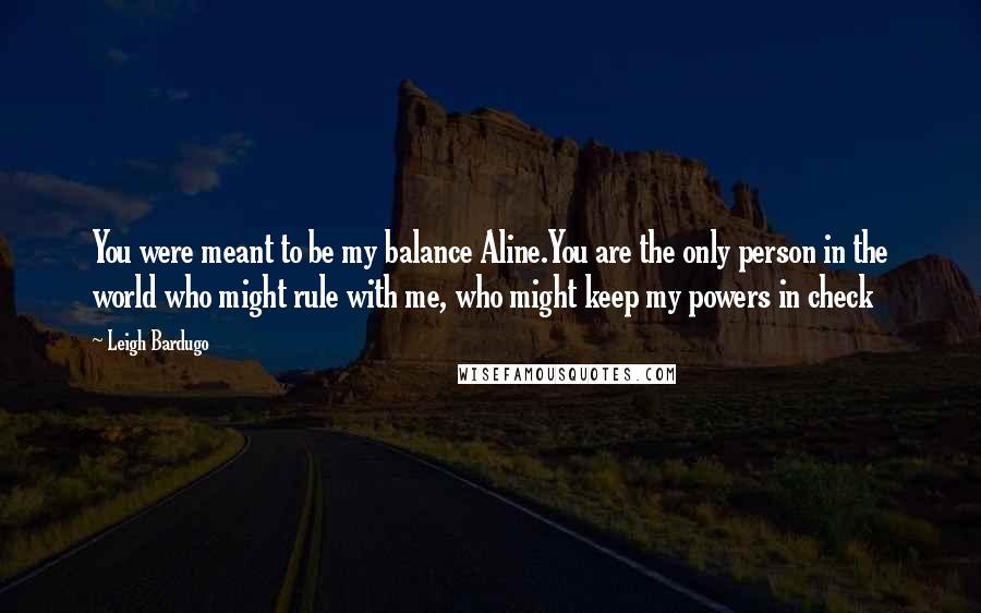 Leigh Bardugo Quotes: You were meant to be my balance Aline.You are the only person in the world who might rule with me, who might keep my powers in check