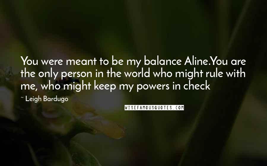 Leigh Bardugo Quotes: You were meant to be my balance Aline.You are the only person in the world who might rule with me, who might keep my powers in check