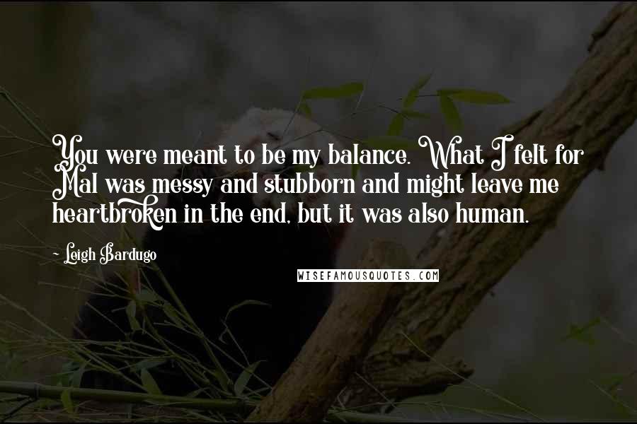 Leigh Bardugo Quotes: You were meant to be my balance. What I felt for Mal was messy and stubborn and might leave me heartbroken in the end, but it was also human.