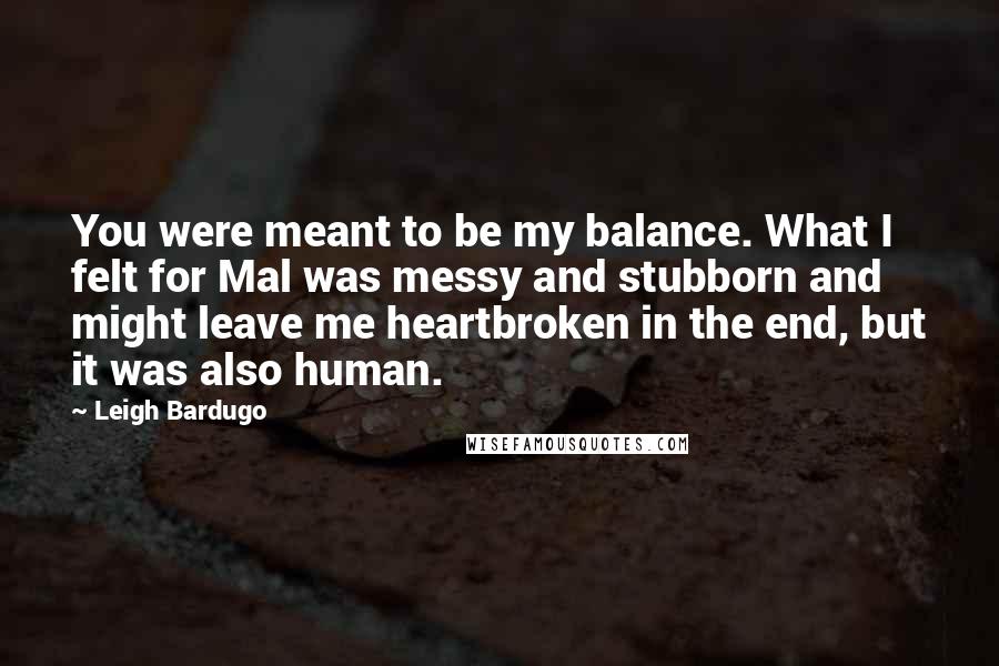 Leigh Bardugo Quotes: You were meant to be my balance. What I felt for Mal was messy and stubborn and might leave me heartbroken in the end, but it was also human.