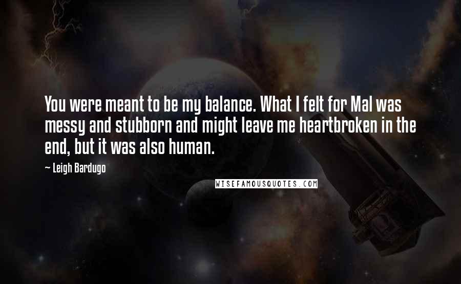 Leigh Bardugo Quotes: You were meant to be my balance. What I felt for Mal was messy and stubborn and might leave me heartbroken in the end, but it was also human.