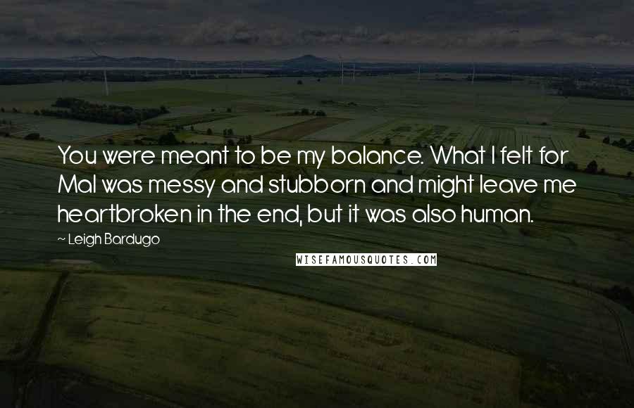 Leigh Bardugo Quotes: You were meant to be my balance. What I felt for Mal was messy and stubborn and might leave me heartbroken in the end, but it was also human.