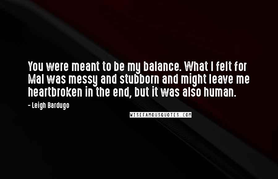 Leigh Bardugo Quotes: You were meant to be my balance. What I felt for Mal was messy and stubborn and might leave me heartbroken in the end, but it was also human.