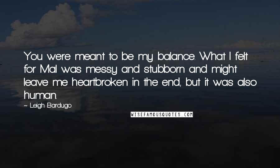 Leigh Bardugo Quotes: You were meant to be my balance. What I felt for Mal was messy and stubborn and might leave me heartbroken in the end, but it was also human.