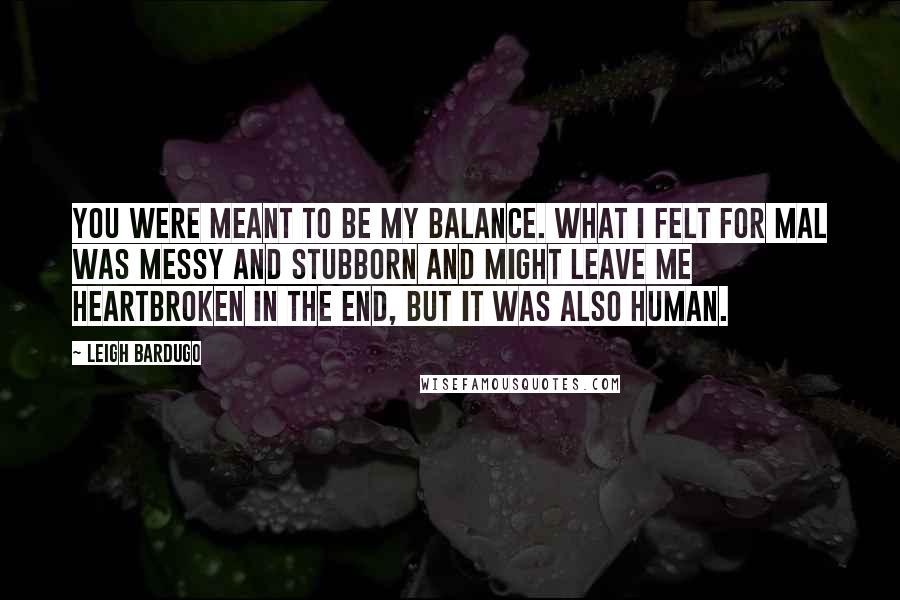 Leigh Bardugo Quotes: You were meant to be my balance. What I felt for Mal was messy and stubborn and might leave me heartbroken in the end, but it was also human.