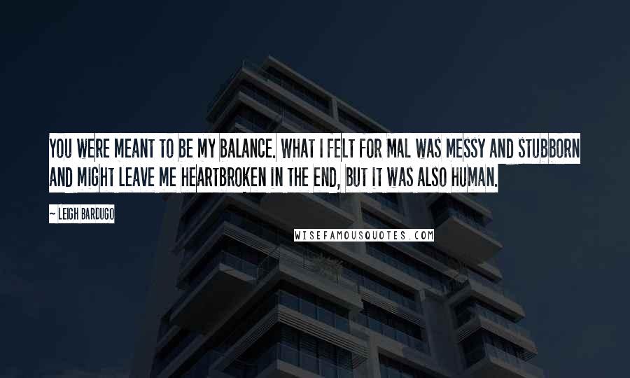 Leigh Bardugo Quotes: You were meant to be my balance. What I felt for Mal was messy and stubborn and might leave me heartbroken in the end, but it was also human.