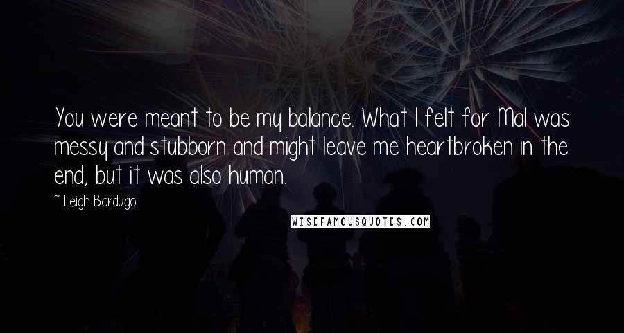 Leigh Bardugo Quotes: You were meant to be my balance. What I felt for Mal was messy and stubborn and might leave me heartbroken in the end, but it was also human.