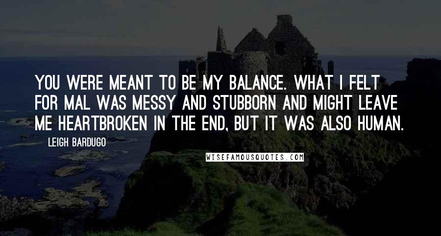 Leigh Bardugo Quotes: You were meant to be my balance. What I felt for Mal was messy and stubborn and might leave me heartbroken in the end, but it was also human.