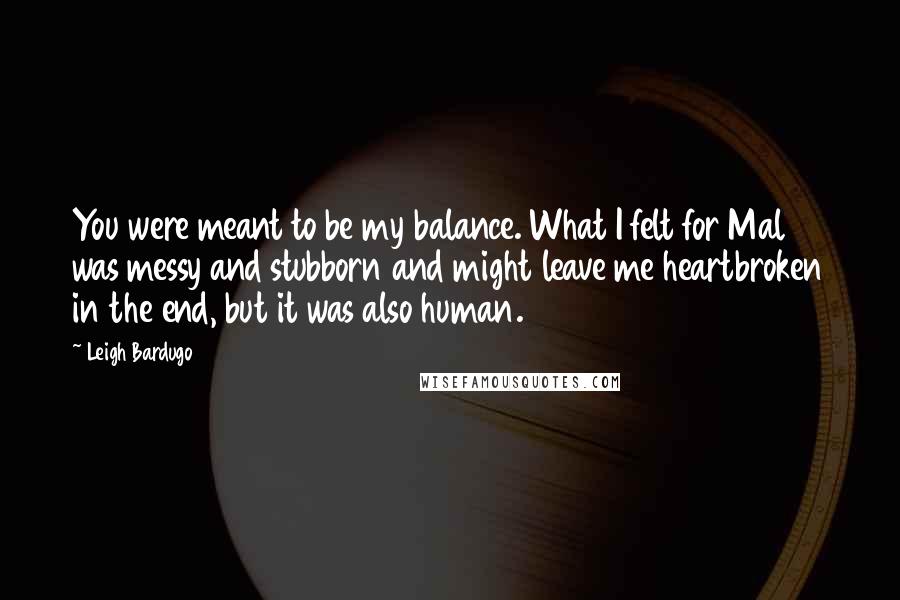 Leigh Bardugo Quotes: You were meant to be my balance. What I felt for Mal was messy and stubborn and might leave me heartbroken in the end, but it was also human.