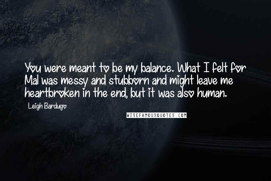 Leigh Bardugo Quotes: You were meant to be my balance. What I felt for Mal was messy and stubborn and might leave me heartbroken in the end, but it was also human.