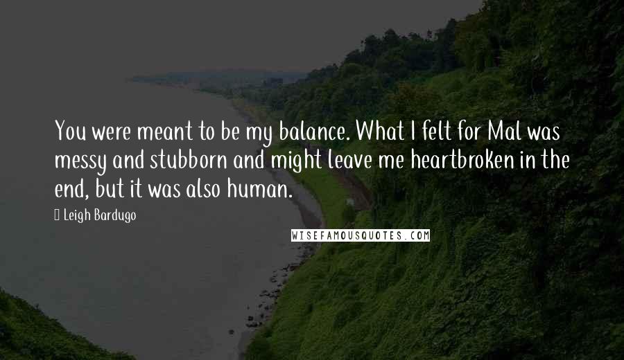 Leigh Bardugo Quotes: You were meant to be my balance. What I felt for Mal was messy and stubborn and might leave me heartbroken in the end, but it was also human.