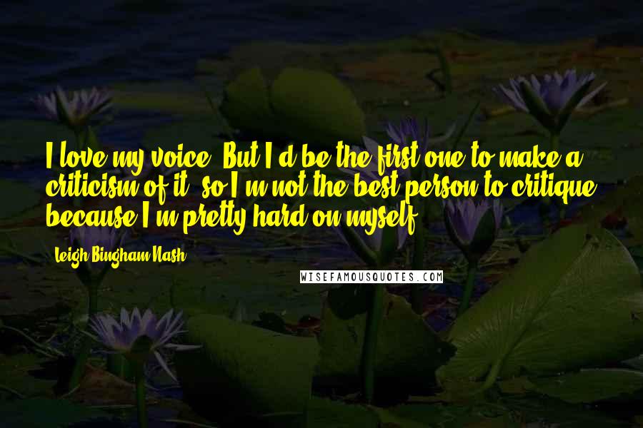 Leigh Bingham Nash Quotes: I love my voice. But I'd be the first one to make a criticism of it, so I'm not the best person to critique because I'm pretty hard on myself.