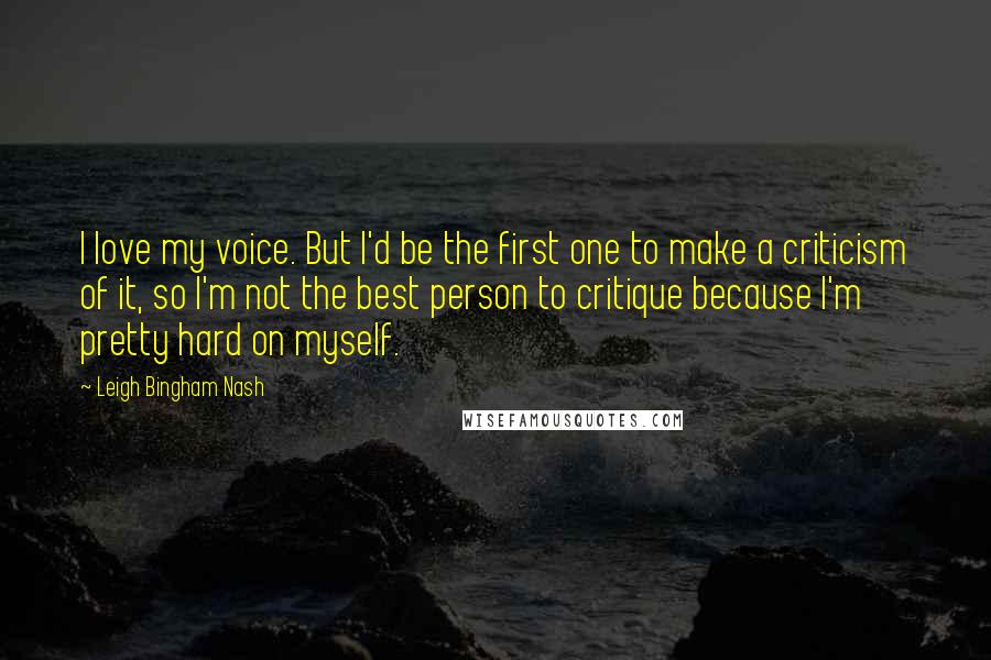 Leigh Bingham Nash Quotes: I love my voice. But I'd be the first one to make a criticism of it, so I'm not the best person to critique because I'm pretty hard on myself.