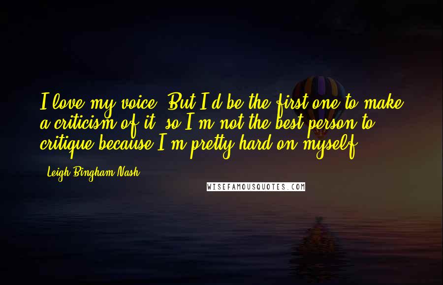 Leigh Bingham Nash Quotes: I love my voice. But I'd be the first one to make a criticism of it, so I'm not the best person to critique because I'm pretty hard on myself.