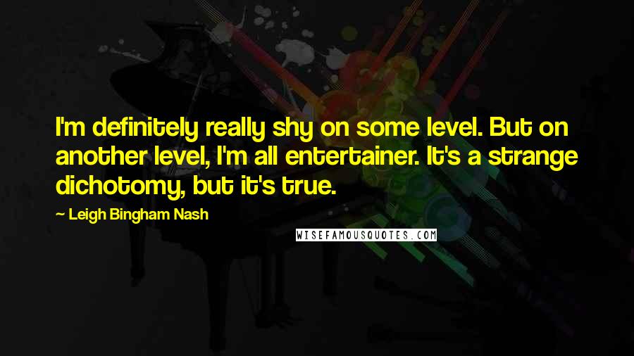 Leigh Bingham Nash Quotes: I'm definitely really shy on some level. But on another level, I'm all entertainer. It's a strange dichotomy, but it's true.