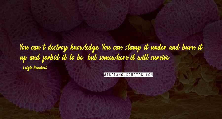 Leigh Brackett Quotes: You can't destroy knowledge. You can stamp it under and burn it up and forbid it to be, but somewhere it will survive.