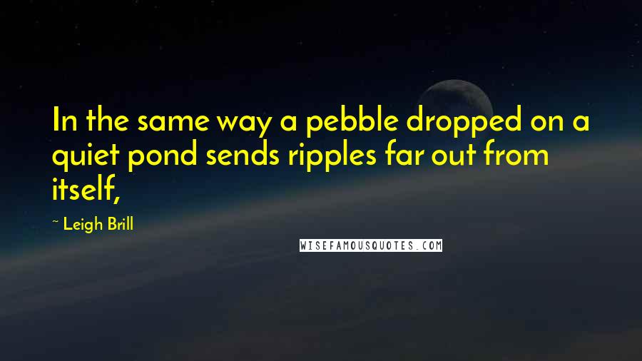 Leigh Brill Quotes: In the same way a pebble dropped on a quiet pond sends ripples far out from itself,