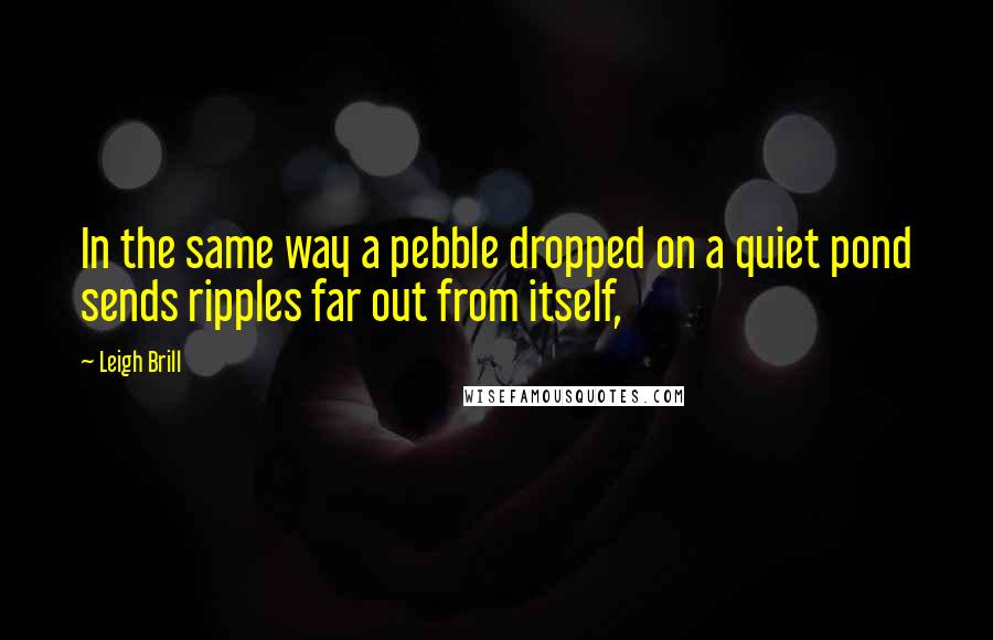 Leigh Brill Quotes: In the same way a pebble dropped on a quiet pond sends ripples far out from itself,