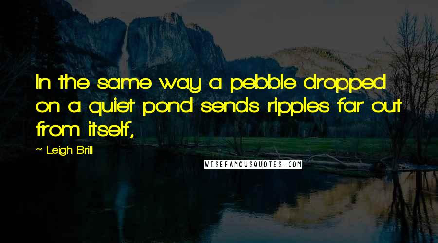 Leigh Brill Quotes: In the same way a pebble dropped on a quiet pond sends ripples far out from itself,