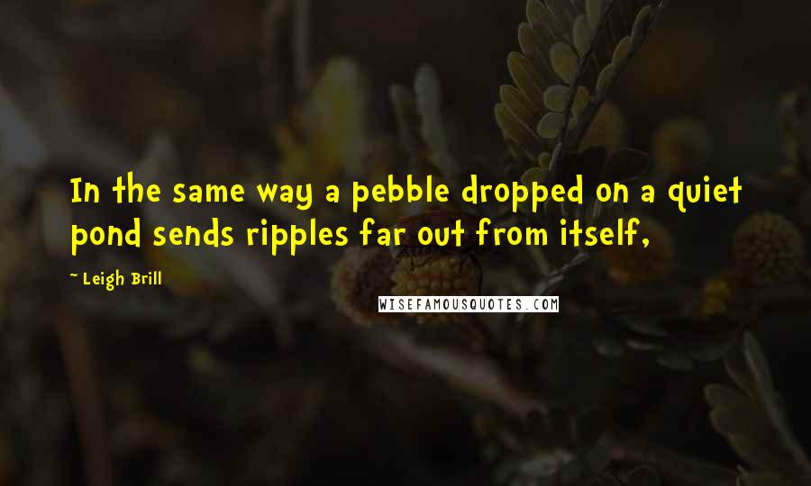 Leigh Brill Quotes: In the same way a pebble dropped on a quiet pond sends ripples far out from itself,