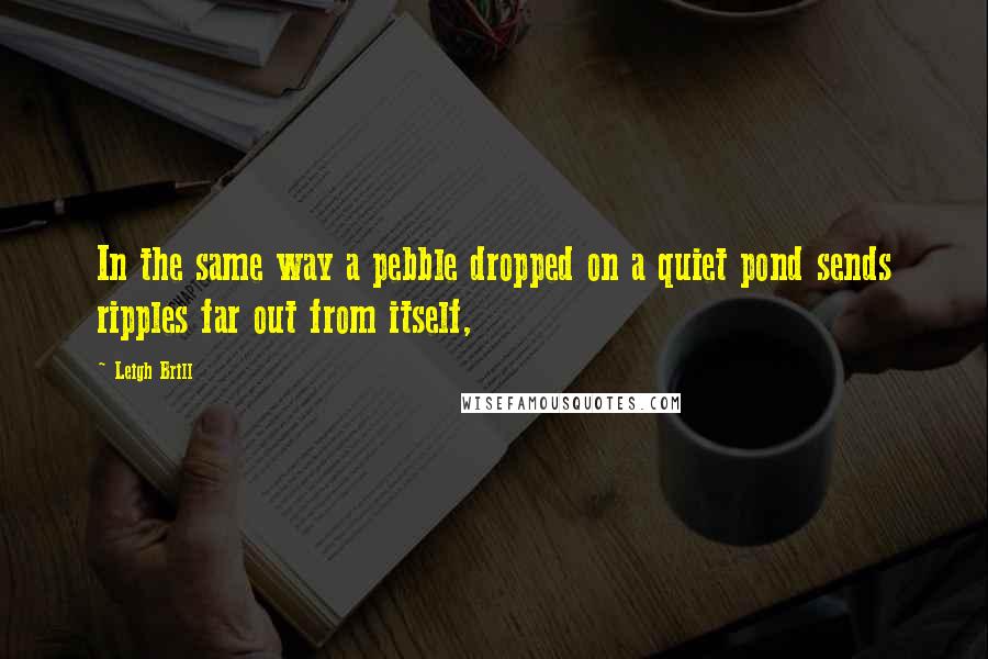 Leigh Brill Quotes: In the same way a pebble dropped on a quiet pond sends ripples far out from itself,