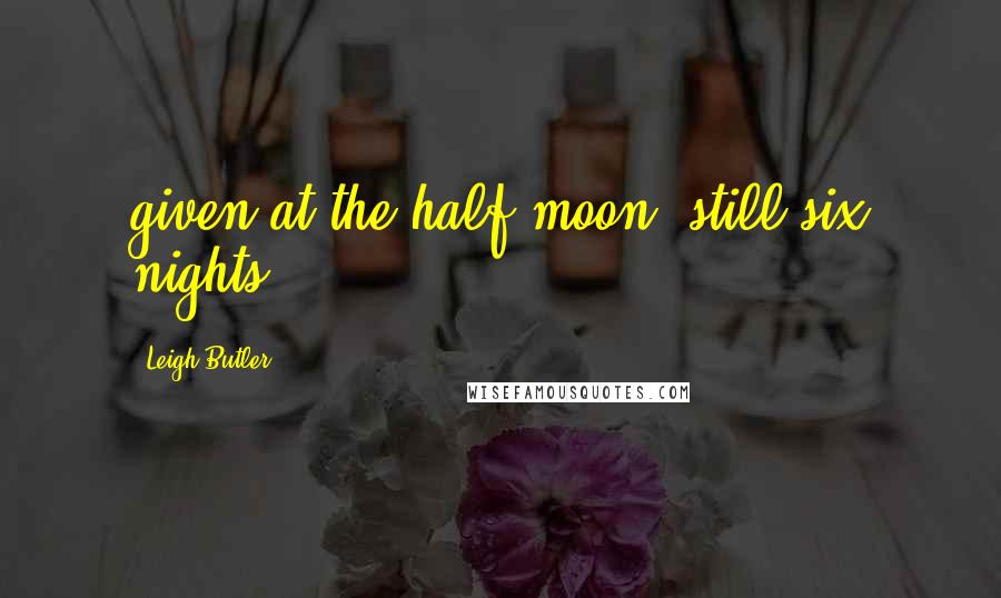 Leigh Butler Quotes: given at the half moon, still six nights