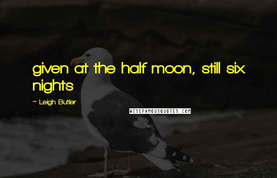 Leigh Butler Quotes: given at the half moon, still six nights