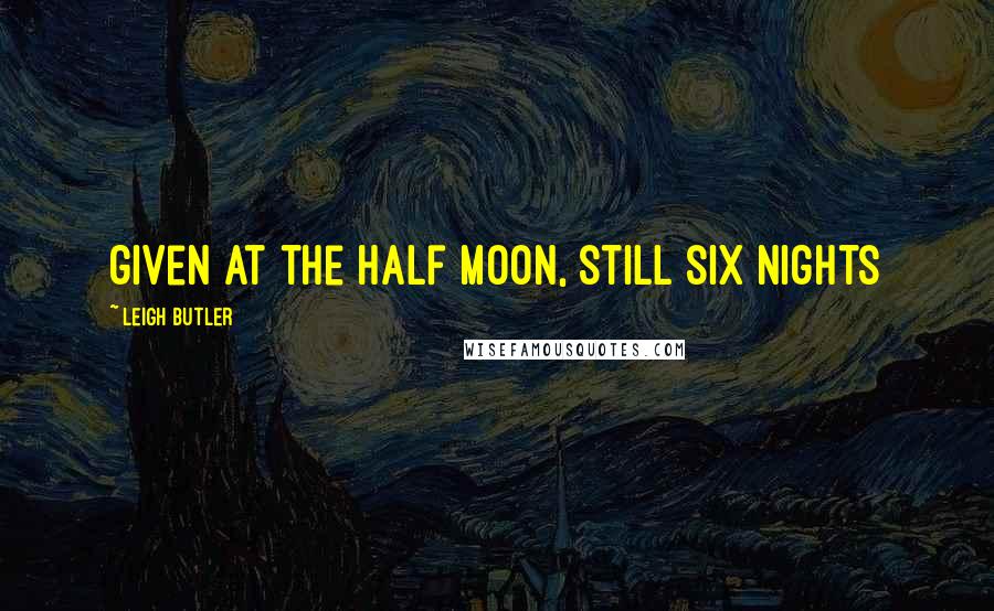 Leigh Butler Quotes: given at the half moon, still six nights