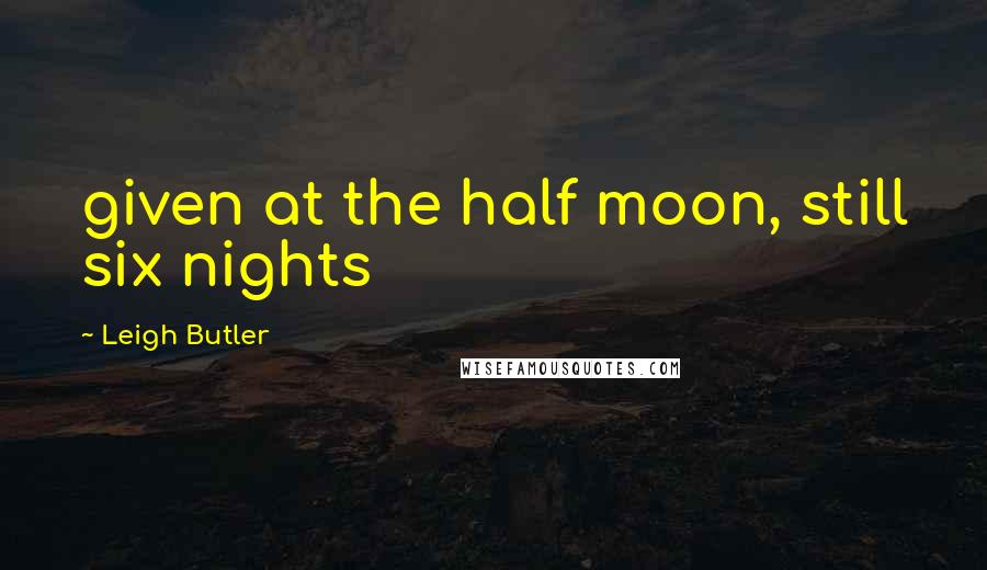 Leigh Butler Quotes: given at the half moon, still six nights