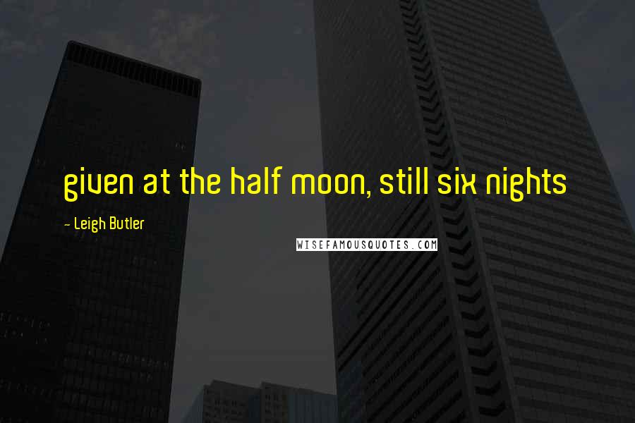 Leigh Butler Quotes: given at the half moon, still six nights