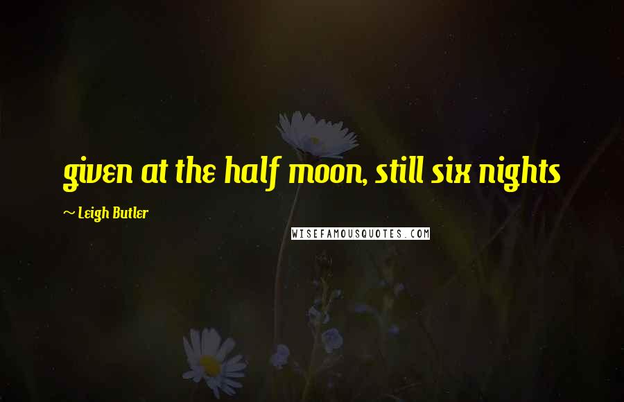 Leigh Butler Quotes: given at the half moon, still six nights