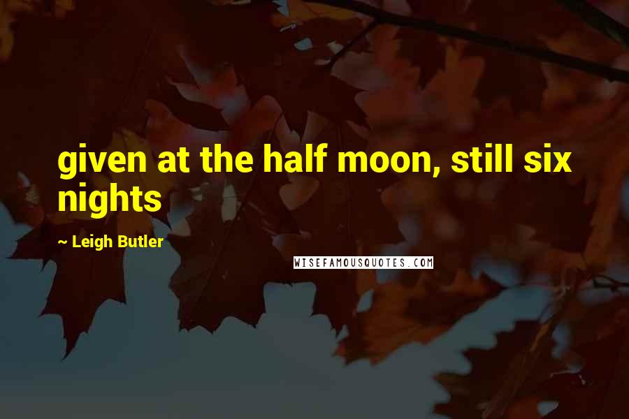 Leigh Butler Quotes: given at the half moon, still six nights