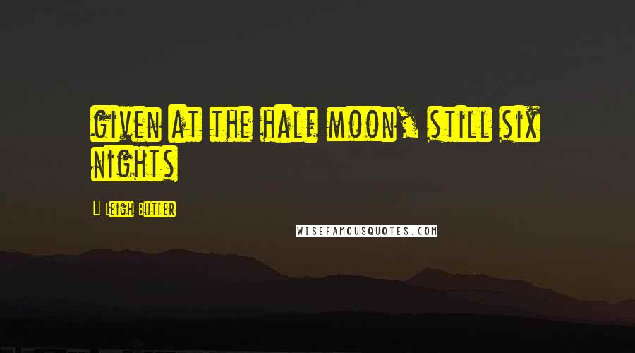 Leigh Butler Quotes: given at the half moon, still six nights