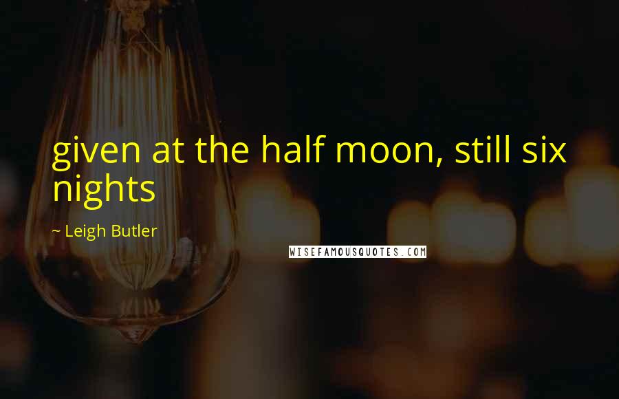 Leigh Butler Quotes: given at the half moon, still six nights