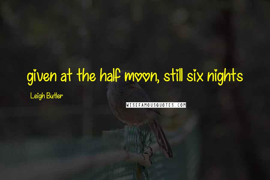 Leigh Butler Quotes: given at the half moon, still six nights