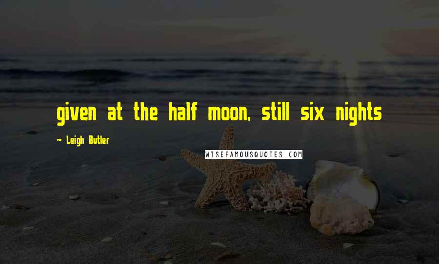 Leigh Butler Quotes: given at the half moon, still six nights