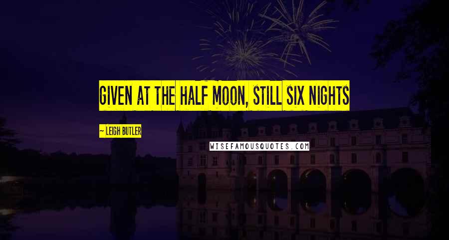 Leigh Butler Quotes: given at the half moon, still six nights