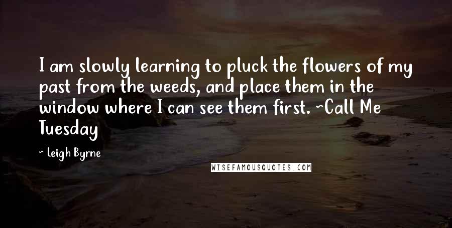 Leigh Byrne Quotes: I am slowly learning to pluck the flowers of my past from the weeds, and place them in the window where I can see them first. ~Call Me Tuesday