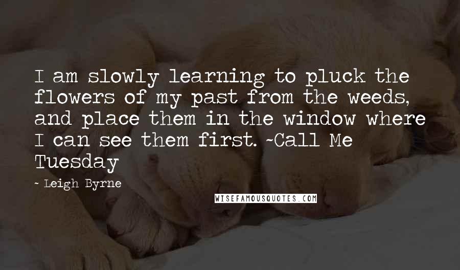 Leigh Byrne Quotes: I am slowly learning to pluck the flowers of my past from the weeds, and place them in the window where I can see them first. ~Call Me Tuesday