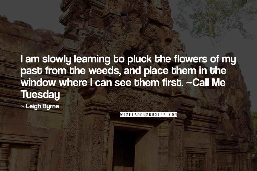 Leigh Byrne Quotes: I am slowly learning to pluck the flowers of my past from the weeds, and place them in the window where I can see them first. ~Call Me Tuesday