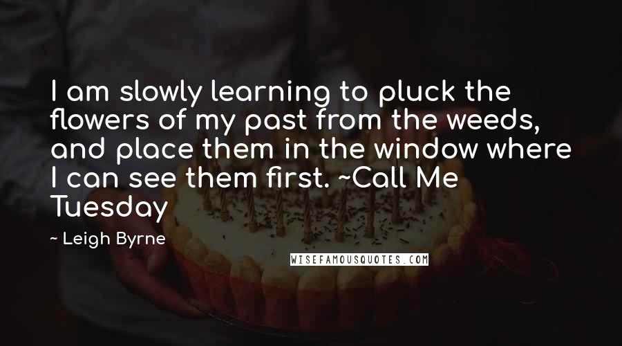 Leigh Byrne Quotes: I am slowly learning to pluck the flowers of my past from the weeds, and place them in the window where I can see them first. ~Call Me Tuesday