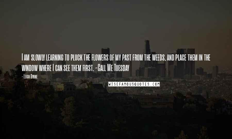 Leigh Byrne Quotes: I am slowly learning to pluck the flowers of my past from the weeds, and place them in the window where I can see them first. ~Call Me Tuesday