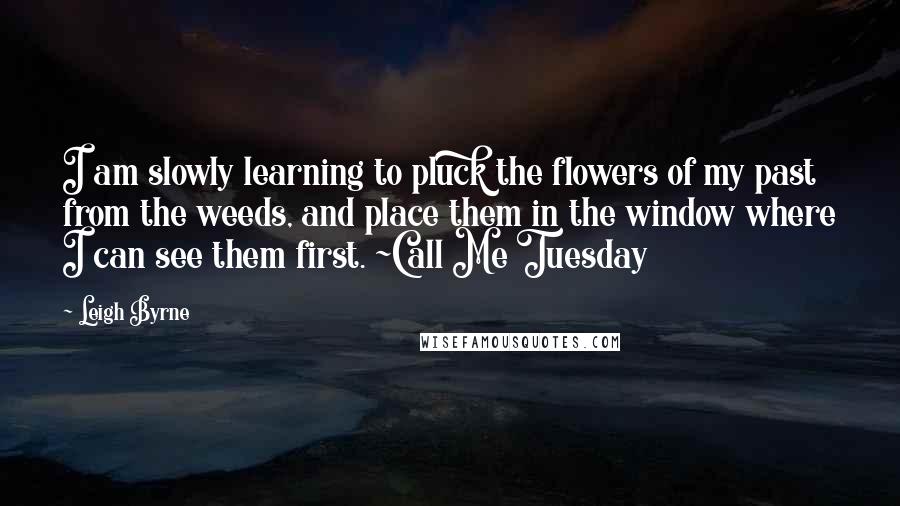 Leigh Byrne Quotes: I am slowly learning to pluck the flowers of my past from the weeds, and place them in the window where I can see them first. ~Call Me Tuesday