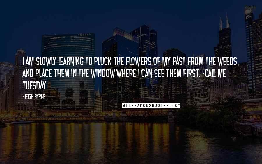Leigh Byrne Quotes: I am slowly learning to pluck the flowers of my past from the weeds, and place them in the window where I can see them first. ~Call Me Tuesday
