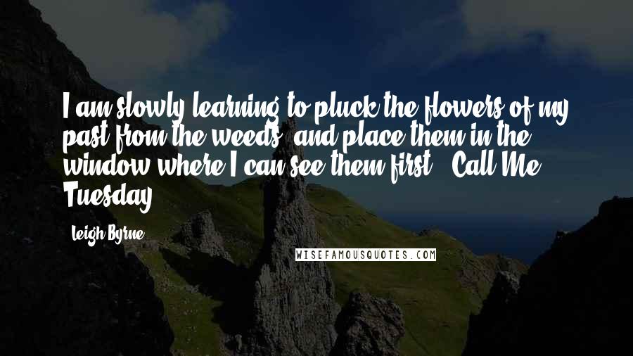 Leigh Byrne Quotes: I am slowly learning to pluck the flowers of my past from the weeds, and place them in the window where I can see them first. ~Call Me Tuesday