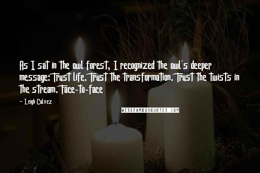 Leigh Calvez Quotes: As I sat in the owl forest, I recognized the owl's deeper message: Trust life. Trust the transformation. Trust the twists in the stream. Face-to-face