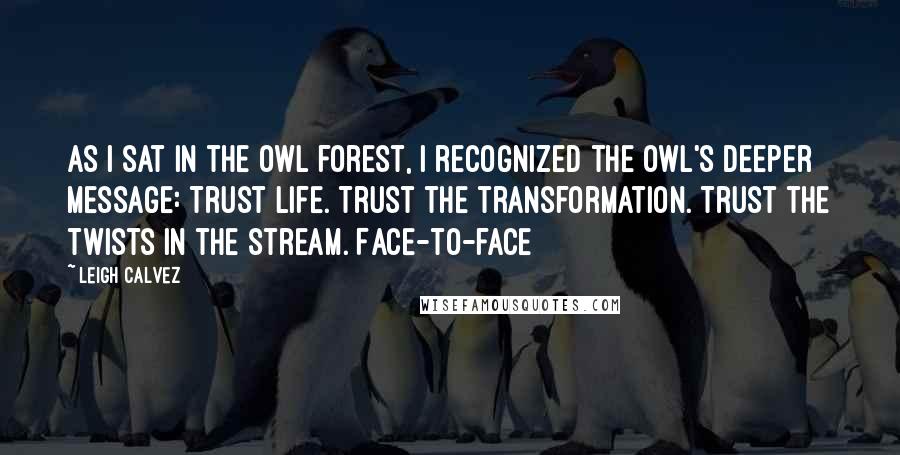 Leigh Calvez Quotes: As I sat in the owl forest, I recognized the owl's deeper message: Trust life. Trust the transformation. Trust the twists in the stream. Face-to-face